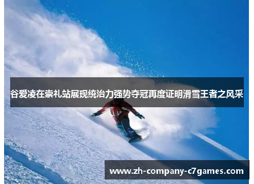 谷爱凌在崇礼站展现统治力强势夺冠再度证明滑雪王者之风采