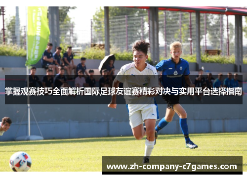 掌握观赛技巧全面解析国际足球友谊赛精彩对决与实用平台选择指南