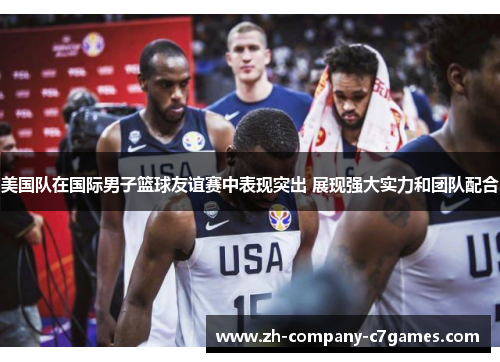 美国队在国际男子篮球友谊赛中表现突出 展现强大实力和团队配合
